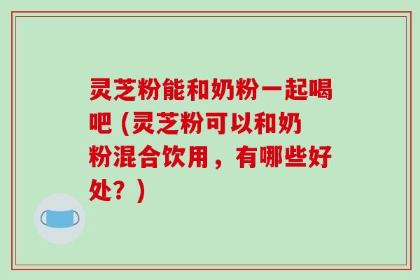 灵芝粉能和奶粉一起喝吧 (灵芝粉可以和奶粉混合饮用，有哪些好处？)