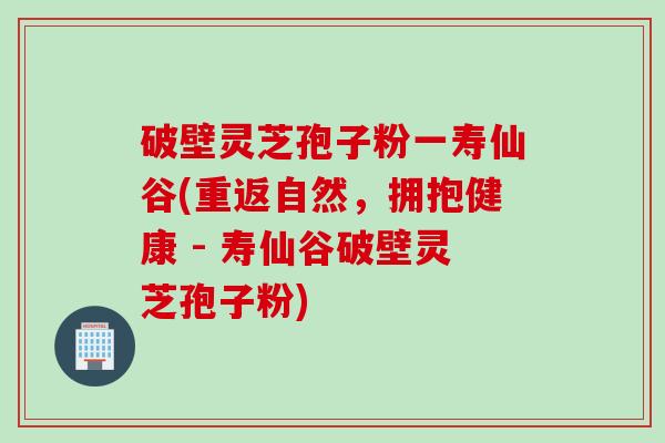 破壁灵芝孢子粉一寿仙谷(重返自然，拥抱健康 - 寿仙谷破壁灵芝孢子粉)