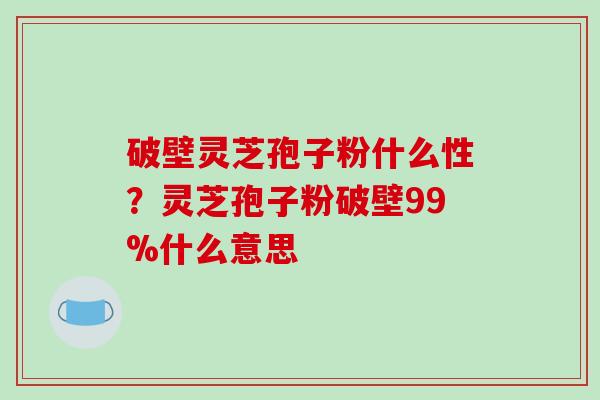 破壁灵芝孢子粉什么性？灵芝孢子粉破壁99%什么意思