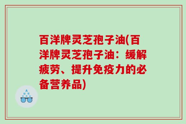 百洋牌灵芝孢子油(百洋牌灵芝孢子油：缓解疲劳、提升免疫力的必备营养品)
