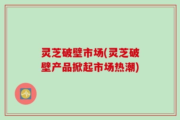 灵芝破壁市场(灵芝破壁产品掀起市场热潮)