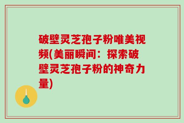 破壁灵芝孢子粉唯美视频(美丽瞬间：探索破壁灵芝孢子粉的神奇力量)