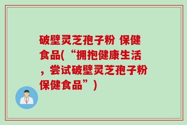 破壁灵芝孢子粉 保健食品(“拥抱健康生活，尝试破壁灵芝孢子粉保健食品”)