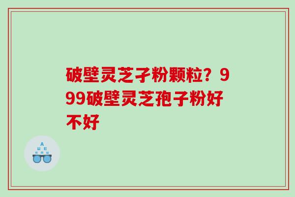 破壁灵芝孑粉颗粒？999破壁灵芝孢子粉好不好