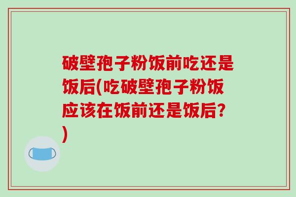 破壁孢子粉饭前吃还是饭后(吃破壁孢子粉饭应该在饭前还是饭后？)