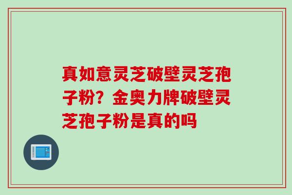 真如意灵芝破壁灵芝孢子粉？金奥力牌破壁灵芝孢子粉是真的吗