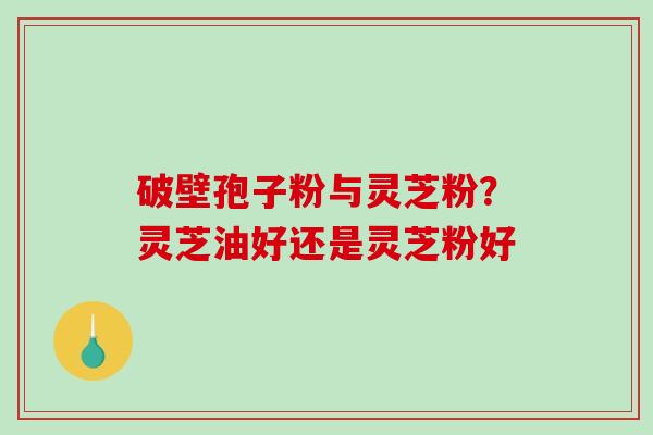 破壁孢子粉与灵芝粉？灵芝油好还是灵芝粉好
