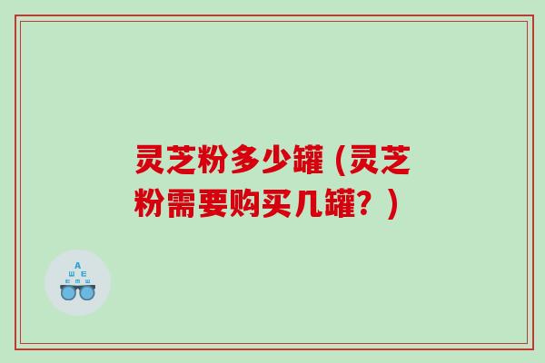 灵芝粉多少罐 (灵芝粉需要购买几罐？)