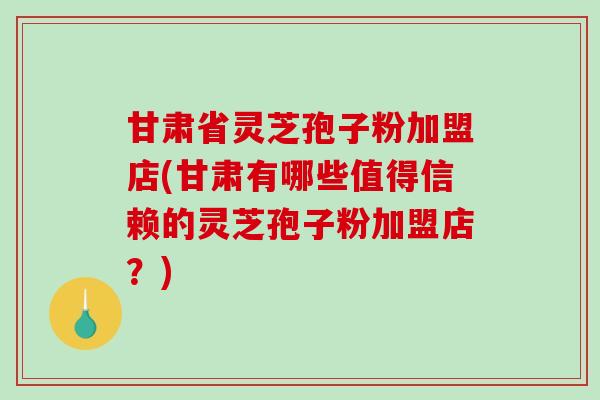 甘肃省灵芝孢子粉加盟店(甘肃有哪些值得信赖的灵芝孢子粉加盟店？)