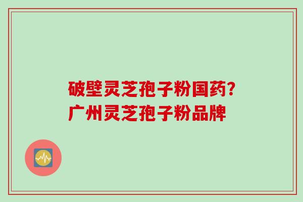 破壁灵芝孢子粉国药？广州灵芝孢子粉品牌