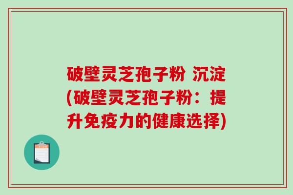 破壁灵芝孢子粉 沉淀(破壁灵芝孢子粉：提升免疫力的健康选择)