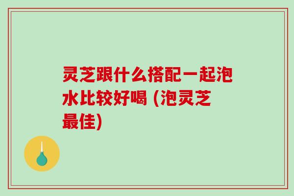 灵芝跟什么搭配一起泡水比较好喝 (泡灵芝最佳)