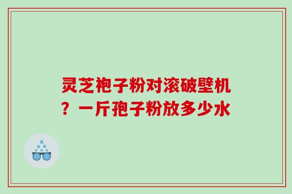灵芝袍子粉对滚破壁机？一斤孢子粉放多少水