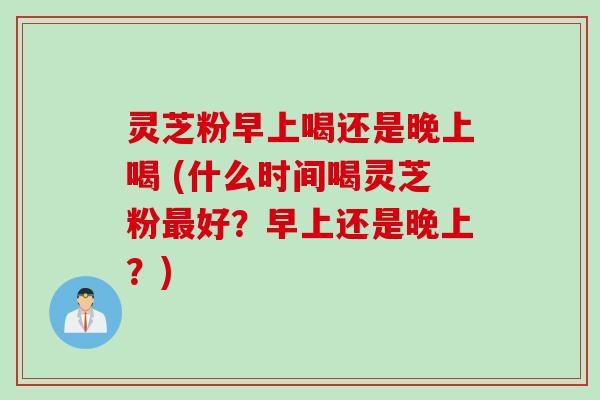 灵芝粉早上喝还是晚上喝 (什么时间喝灵芝粉最好？早上还是晚上？)