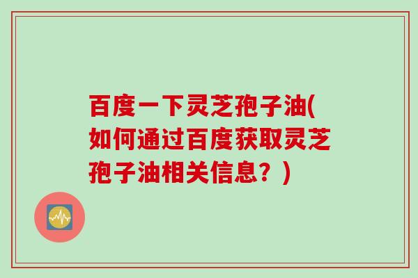 百度一下灵芝孢子油(如何通过百度获取灵芝孢子油相关信息？)