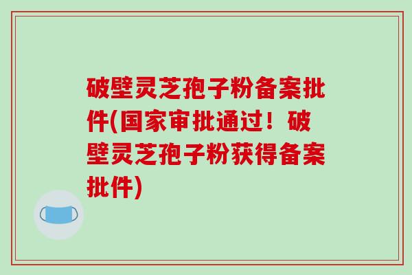 破壁灵芝孢子粉备案批件(国家审批通过！破壁灵芝孢子粉获得备案批件)