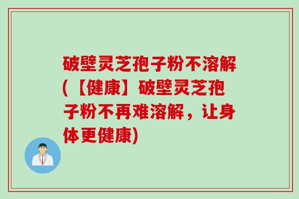 破壁灵芝孢子粉不溶解(【健康】破壁灵芝孢子粉不再难溶解，让身体更健康)
