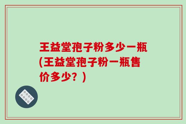 王益堂孢子粉多少一瓶(王益堂孢子粉一瓶售价多少？)