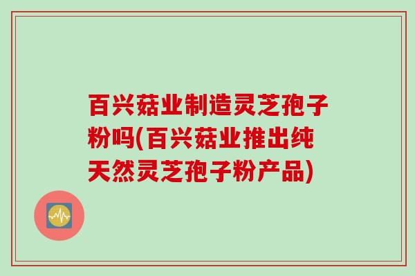 百兴菇业制造灵芝孢子粉吗(百兴菇业推出纯天然灵芝孢子粉产品)
