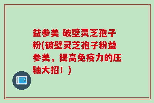 益参美 破壁灵芝孢子粉(破壁灵芝孢子粉益参美，提高免疫力的压轴大招！)