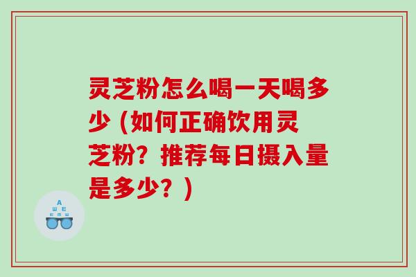 灵芝粉怎么喝一天喝多少 (如何正确饮用灵芝粉？推荐每日摄入量是多少？)