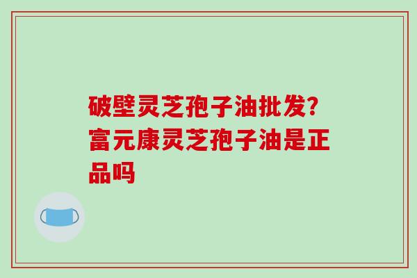 破壁灵芝孢子油批发？富元康灵芝孢子油是正品吗