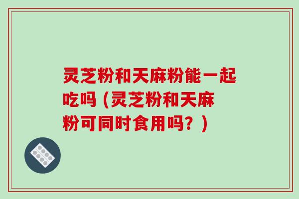 灵芝粉和天麻粉能一起吃吗 (灵芝粉和天麻粉可同时食用吗？)