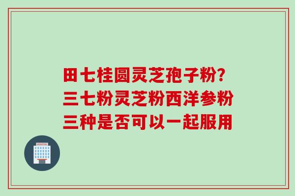 田七桂圆灵芝孢子粉？三七粉灵芝粉西洋参粉三种是否可以一起服用