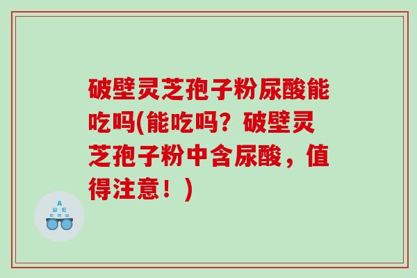 破壁灵芝孢子粉尿酸能吃吗(能吃吗？破壁灵芝孢子粉中含尿酸，值得注意！)
