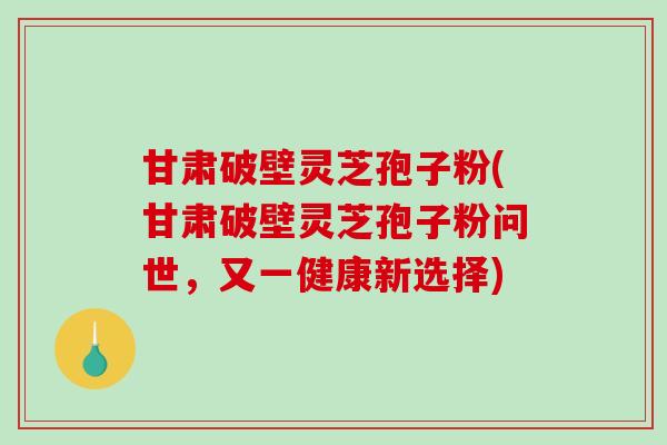 甘肃破壁灵芝孢子粉(甘肃破壁灵芝孢子粉问世，又一健康新选择)