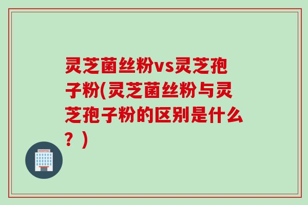 灵芝菌丝粉vs灵芝孢子粉(灵芝菌丝粉与灵芝孢子粉的区别是什么？)