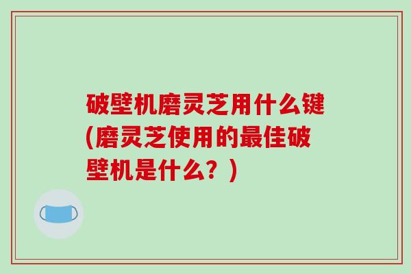 破壁机磨灵芝用什么键(磨灵芝使用的最佳破壁机是什么？)