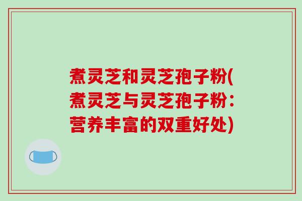 煮灵芝和灵芝孢子粉(煮灵芝与灵芝孢子粉：营养丰富的双重好处)