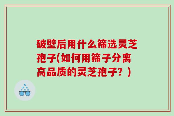 破壁后用什么筛选灵芝孢子(如何用筛子分离高品质的灵芝孢子？)