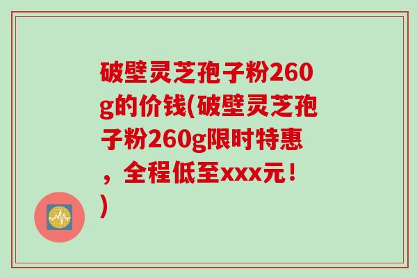 破壁灵芝孢子粉260g的价钱(破壁灵芝孢子粉260g限时特惠，全程低至xxx元！)