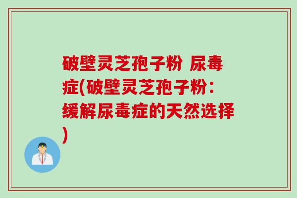 破壁灵芝孢子粉 尿毒症(破壁灵芝孢子粉：缓解尿毒症的天然选择)