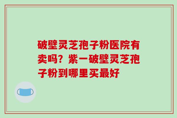 破壁灵芝孢子粉医院有卖吗？紫一破壁灵芝孢子粉到哪里买最好