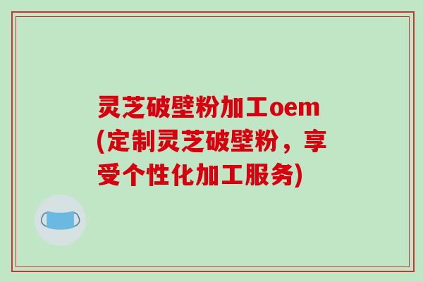 灵芝破壁粉加工oem(定制灵芝破壁粉，享受个性化加工服务)