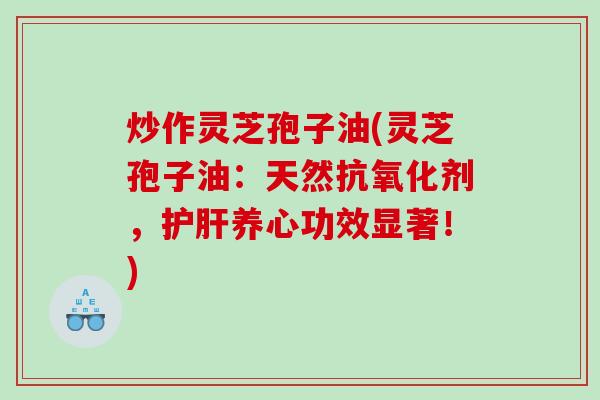 炒作灵芝孢子油(灵芝孢子油：天然抗氧化剂，护肝养心功效显著！)