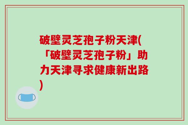 破壁灵芝孢子粉天津(「破壁灵芝孢子粉」助力天津寻求健康新出路)