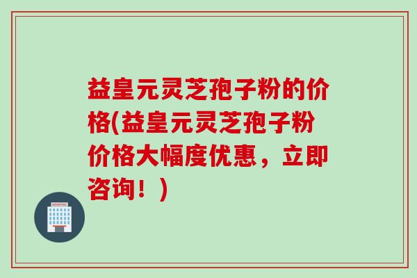 益皇元灵芝孢子粉的价格(益皇元灵芝孢子粉价格大幅度优惠，立即咨询！)