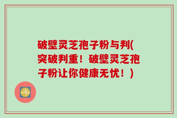 破壁灵芝孢子粉与判(突破判重！破壁灵芝孢子粉让你健康无忧！)
