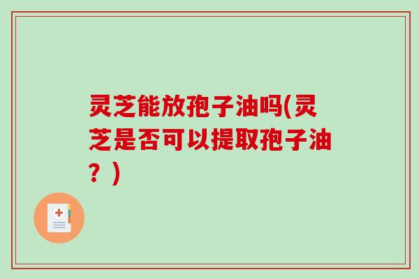 灵芝能放孢子油吗(灵芝是否可以提取孢子油？)