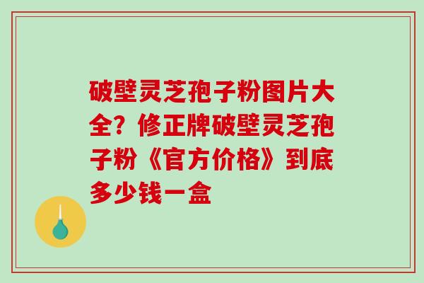 破壁灵芝孢子粉图片大全？修正牌破壁灵芝孢子粉《官方价格》到底多少钱一盒