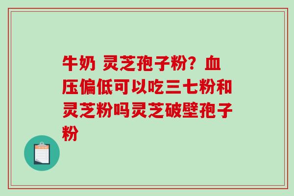 牛奶 灵芝孢子粉？血压偏低可以吃三七粉和灵芝粉吗灵芝破壁孢子粉