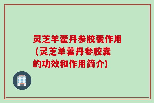 灵芝羊藿丹参胶囊作用 (灵芝羊藿丹参胶囊的功效和作用简介)