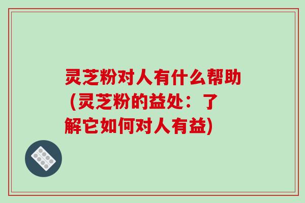 灵芝粉对人有什么帮助 (灵芝粉的益处：了解它如何对人有益)