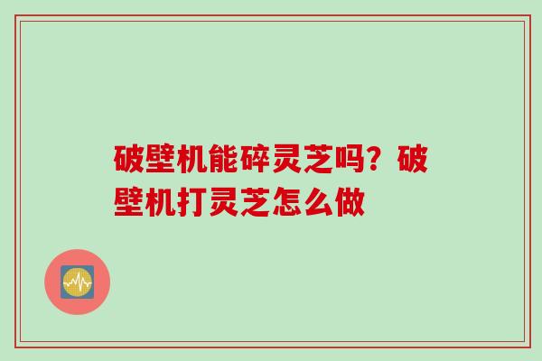 破壁机能碎灵芝吗?破壁机打灵芝怎么做 破壁机能碎灵芝吗?破壁机打灵芝怎么做