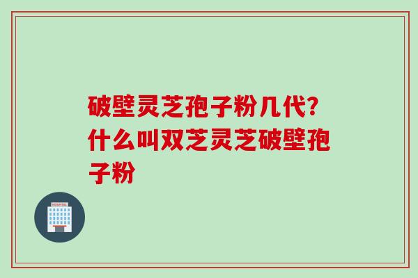 破壁灵芝孢子粉几代?什么叫双芝灵芝破壁孢子粉 破壁灵芝孢子粉几代?什么叫双芝灵芝破壁孢子粉