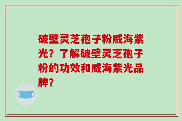 破壁灵芝孢子粉威海紫光？了解破壁灵芝孢子粉的功效和威海紫光品牌？